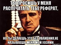 Ты просишь у меня распечатать тебе реферат, но ты делаешь это без уважения,не называешь меня мой хозяин