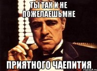 Ты так и не пожелаешьмне Приятного чаепития