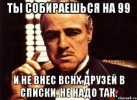 Ты собираешься на 99 И не внес вснх друзей в списки. Не надо так.