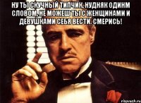 ну ты скучный типчик, нудняк одинм словом, не можеш ты с женщинами и девушками себя вести. смерись! 