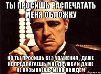 Ты просишь распечатать меня обложку но ты просишь без уважения , даже не предлагаешь мне дружбу и даже не называешь меня вождём