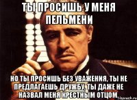 Ты просишь у меня пельмени Но ты просишь без уважения, ты не предлагаешь дружбу, ты даже не назвал меня крестным отцом.