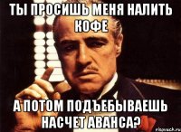 Ты просишь меня налить кофе А потом подъебываешь насчет аванса?