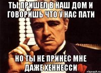 ты пришел в наш дом и говоришь что у нас пати но ты не принес мне даже хеннесси