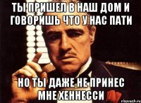 ты пришел в наш дом и говоришь что у нас пати но ты даже не принес мне хеннесси