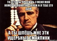 то есть ты просишь у меня мой номер не понятно зачем и я тебе его даю а ты шлёшь мне эти ущербные смайлики