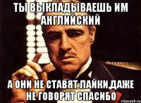 ТЫ ВЫКЛАДЫВАЕШЬ ИМ АНГЛИЙСКИЙ А ОНИ НЕ СТАВЯТ ЛАЙКИ,ДАЖЕ НЕ ГОВОРЯТ СПАСИБО