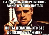 Ты просишь меня разместить баннер на вашем портале но ты делаешь это без должного уважения