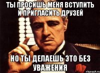 Ты просишь меня вступить и пригласить друзей но ты делаешь это без уважения