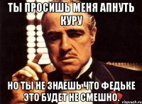 Ты просишь меня апнуть куру Но ты не знаешь что федьке это будет не смешно.