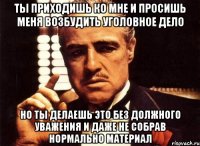 ты приходишь ко мне и просишь меня возбудить уголовное дело но ты делаешь это без должного уважения и даже не собрав нормально материал