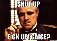 shut up F*ck up! gaige?