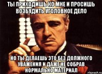 ты приходишь ко мне и просишь возбудить уголовное дело но ты делаешь это без должного уважения и даже не собрав нормально материал