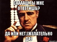 Сааааш,ты мне ответишь? Да или нет.(желательно да)