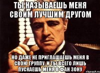 Ты называешь меня своим лучшим другом но даже не приглашаешь меня в свою группу. И ты всего лишь пускаешь меня в фан зону