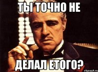 Ты точно не делал етого?