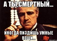 А ты,смертный... Иногда пиздишь умные вещи...