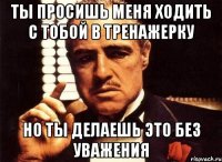 Ты просишь меня ходить с тобой в тренажерку Но ты делаешь это без уважения