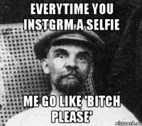 EVERYTIME YOU INSTGRM A SELFIE ME GO LIKE 'BITCH PLEASE'