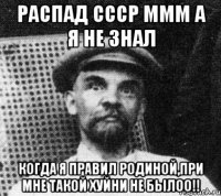 распад СССР МММ а я не знал когда я правил родиной,ПРИ МНЕ ТАКОЙ ХУЙНИ НЕ БЫЛОО!!