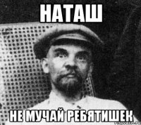 наташ не мучай ребятишек