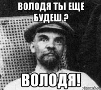 володя ты еще будеш ? володя!