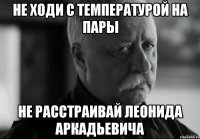 НЕ ХОДИ С ТЕМПЕРАТУРОЙ НА ПАРЫ НЕ РАССТРАИВАЙ ЛЕОНИДА АРКАДЬЕВИЧА