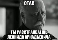 СТАС ТЫ РАССТРАИВАЕШЬ ЛЕОНИДА АРКАДЬЕВИЧА