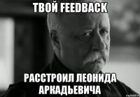 твой feedback расстроил Леонида Аркадьевича