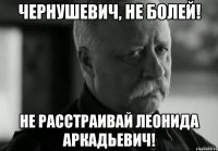 Чернушевич, не болей! не расстраивай Леонида Аркадьевич!