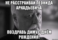 не расстраивай леонида аркадьевича поздравь диму с днём рождения!