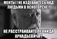 менты ! Не издевайтесь над людьми в Ясногорске ! Не расстраивайте леонида аркадьевича !