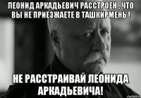 ЛЕОНИД АРКАДЬЕВИЧ РАССТРОЕН , ЧТО ВЫ НЕ ПРИЕЗЖАЕТЕ В ТАШКИРМЕНЬ ! НЕ РАССТРАИВАЙ ЛЕОНИДА АРКАДЬЕВИЧА!