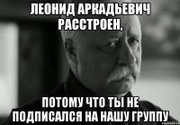 ЛЕОНИД АРКАДЬЕВИЧ РАССТРОЕН, ПОТОМУ ЧТО ТЫ НЕ ПОДПИСАЛСЯ НА НАШУ ГРУППУ