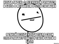 Когда парень с девушкой ругаются и быть в мешаным в этой ситуаций Я такой всегда когда тебя в свои спору пихают знаете я такой какой и был!