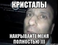 Кристалы накрывайте меня полностью )))