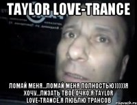 Taylor Love-Trance Ломай меня...ломай меня полностью)))))я хочу...лизать твоё очко,я Taylor Love-Trance,я люблю трансов