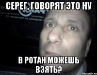 Серег, говорят это ну В ротан можешь взять?