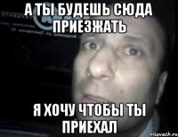 а ты будешь сюда приезжать я хочу чтобы ты приехал