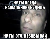 Ну ты когда нашальнике будешь Ну ты это, незабывай