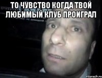 то чувство когда твой любимый клуб проиграл 