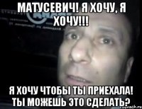 Матусевич! Я хочу, я хочу!!! Я хочу чтобы ты приехала! Ты можешь это сделать?