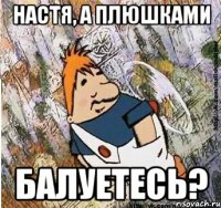 НАСТЯ, А ПЛЮШКАМИ БАЛУЕТЕСЬ?