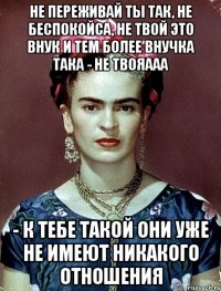 Не переживай ты так, не беспокойса, не твой это внук и тем более внучка така - не твояааа - к тебе такой они уже не имеют никакого отношения