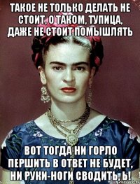 такое не только делать не стоит, о таком, тупица, даже не стоит помышлять вот тогда ни горло першить в ответ не будет, ни руки-ноги сводить, Ь!