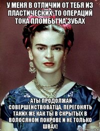 у меня в отличии от тебя из пластических-то операций тока пломбы на зубах , аты продолжай совершенствоватца, перегонять таких же как ты в скрытых в волосяном покрове и не только швах!