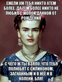 ежели уж тебя никто атем более, да тем более никто не любил с жопой данной от рождения с чего ж ты взяло, что тебя полюбят с силиконом, загнанным и в неё и в колени, бля!