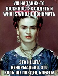 уж на таких-то должностях сидеть и who is who не понимать , это не шта ненормально, это вооб-ще пиздец, блеать!