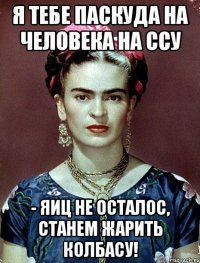 я тебе паскуда на человека на ссу - яиц не осталос, станем жарить колбасу!