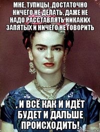 Мне, тупицы, достаточно ничего не делать, даже не надо расставлять никаких запятых и ничего не говорить , и всё как и идёт будет и дальше происходить!